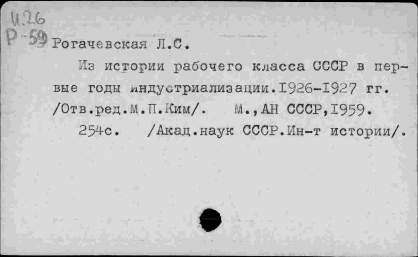 ﻿Ро гаче в ская Л. С.
Из истории рабочего класса СССР в пер вые годы индустриализации.1926-1927 гг. /Отв.ред.М.П.Ким/. М.,АН СССР,1959.
254с. /Акад.наук СССР.Ин-т истории/